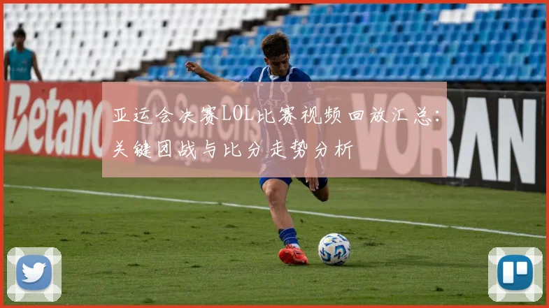亚运会决赛LOL比赛视频回放汇总：关键团战与比分走势分析