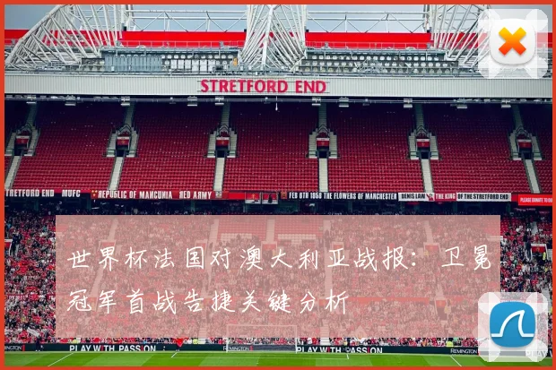 世界杯法国对澳大利亚战报：卫冕冠军首战告捷关键分析