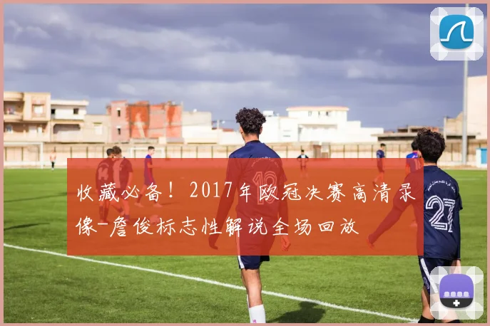 收藏必备！2017年欧冠决赛高清录像-詹俊标志性解说全场回放