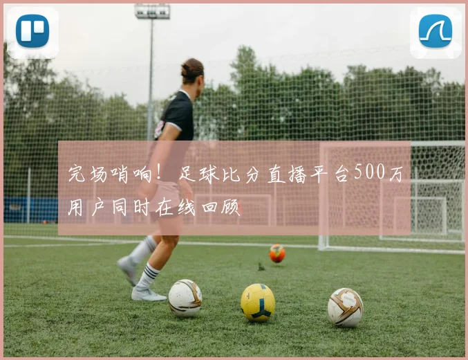完场哨响！足球比分直播平台500万用户同时在线回顾