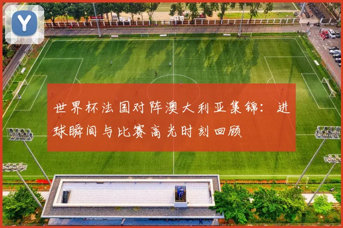 世界杯法国对阵澳大利亚集锦：进球瞬间与比赛高光时刻回顾