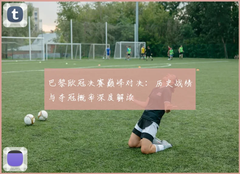 巴黎欧冠决赛巅峰对决：历史战绩与夺冠概率深度解读