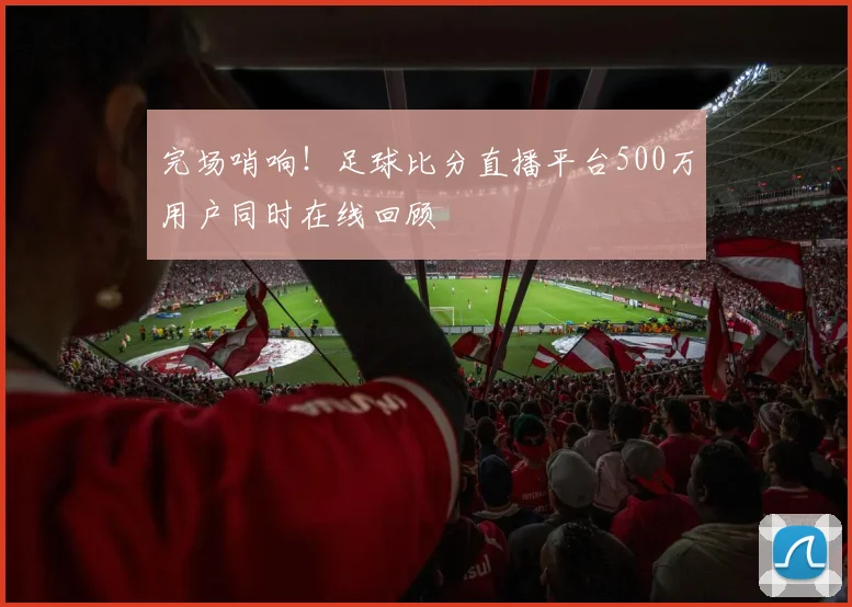 完场哨响！足球比分直播平台500万用户同时在线回顾