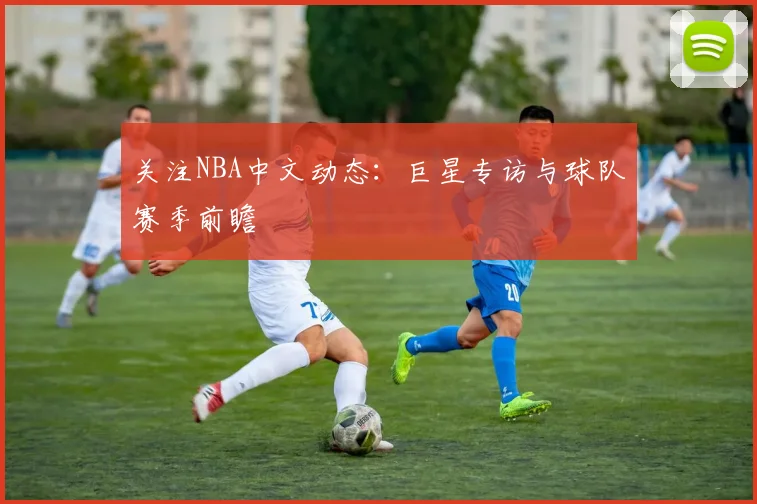 关注NBA中文动态：巨星专访与球队赛季前瞻