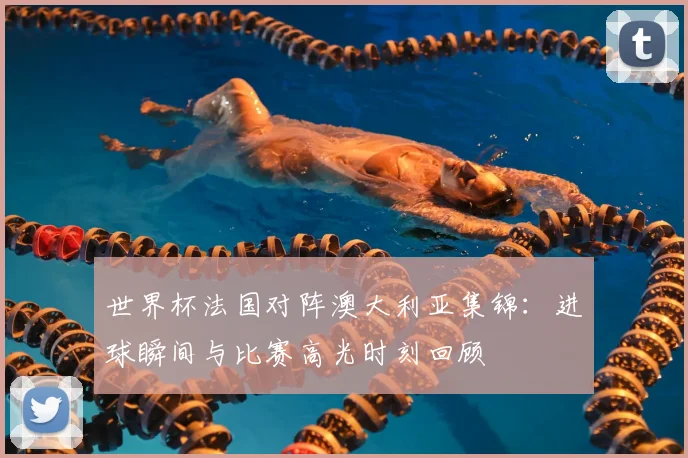 世界杯法国对阵澳大利亚集锦：进球瞬间与比赛高光时刻回顾