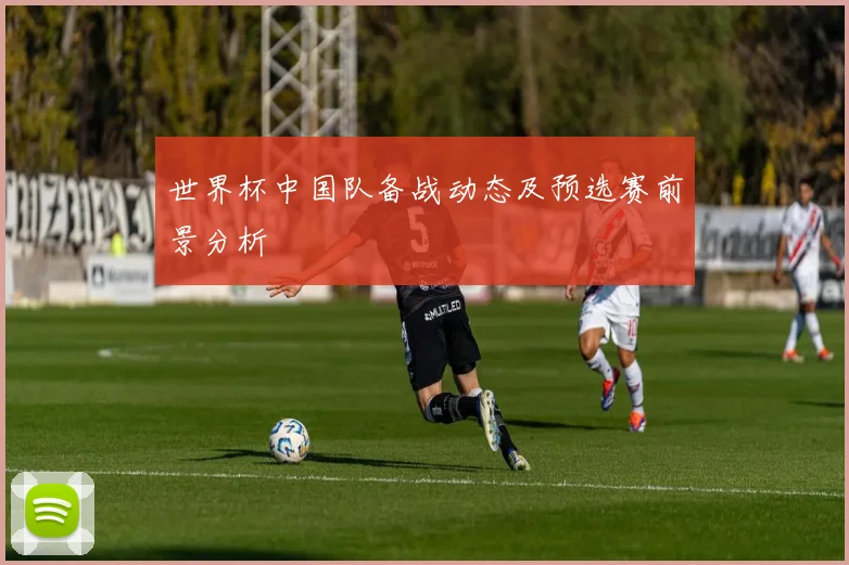 世界杯中国队备战动态及预选赛前景分析