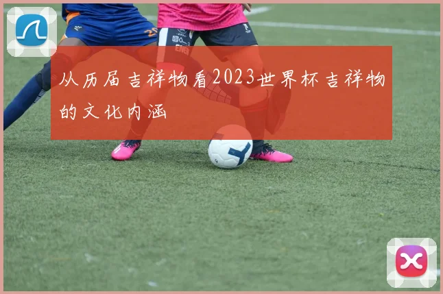 从历届吉祥物看2023世界杯吉祥物的文化内涵