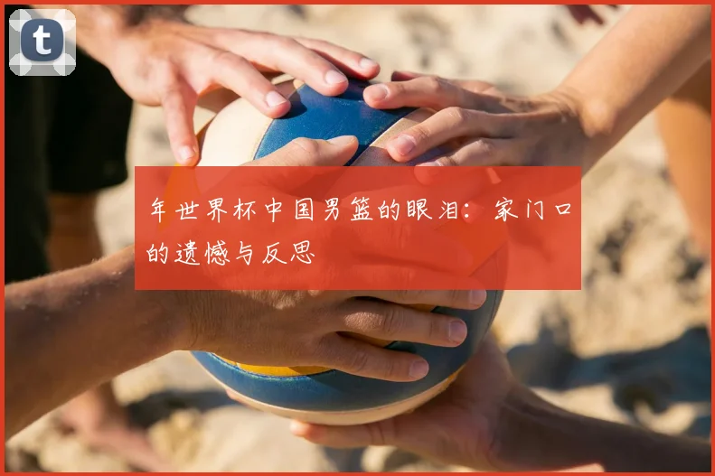 年世界杯中国男篮的眼泪：家门口的遗憾与反思