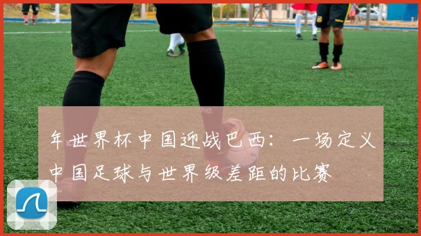 年世界杯中国迎战巴西：一场定义中国足球与世界级差距的比赛