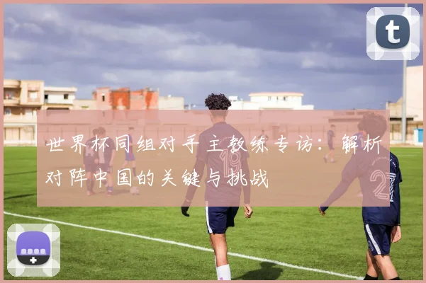 世界杯同组对手主教练专访：解析对阵中国的关键与挑战