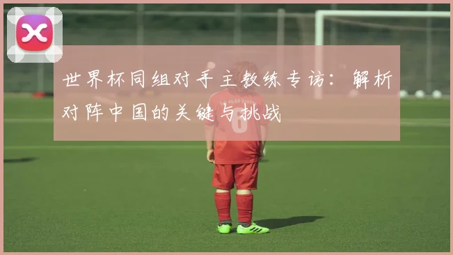 世界杯同组对手主教练专访：解析对阵中国的关键与挑战