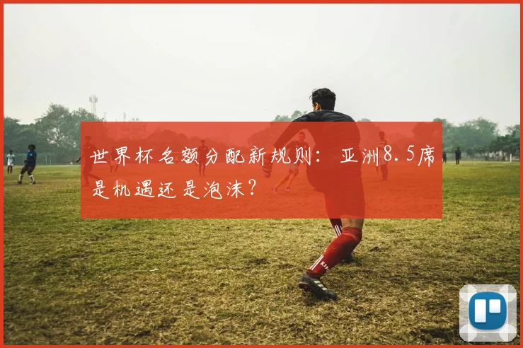 世界杯名额分配新规则：亚洲8.5席是机遇还是泡沫？