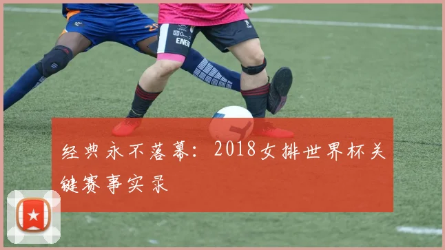 经典永不落幕：2018女排世界杯关键赛事实录